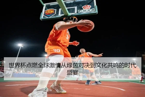 世界杯点燃全球激情从绿茵对决到文化共鸣的时代盛宴