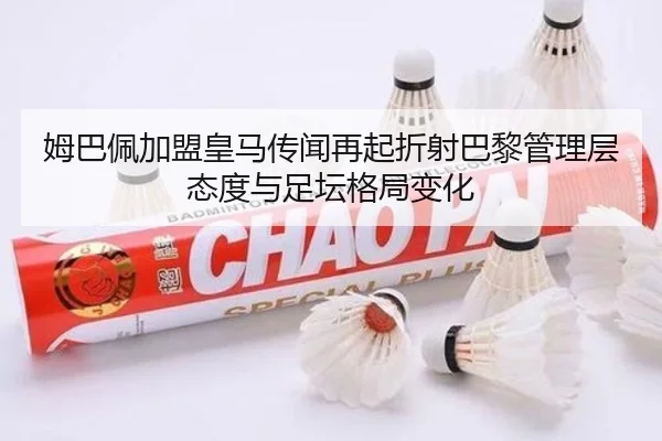 姆巴佩加盟皇马传闻再起折射巴黎管理层态度与足坛格局变化