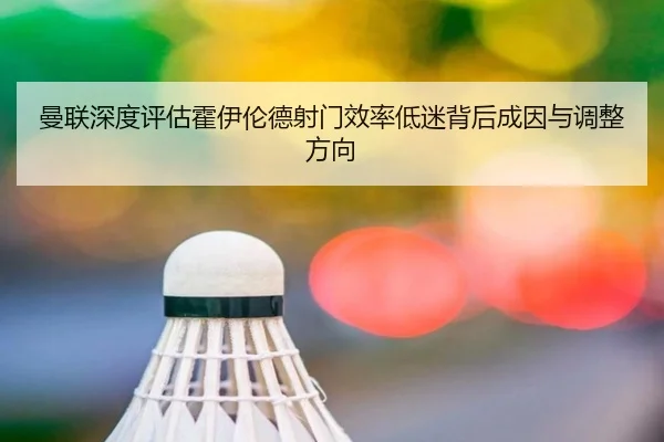 曼联深度评估霍伊伦德射门效率低迷背后成因与调整方向 - 新闻资讯相关报道缩略图